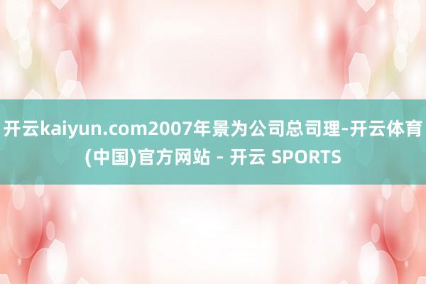 开云kaiyun.com2007年景为公司总司理-开云体育(中国)官方网站 - 开云 SPORTS