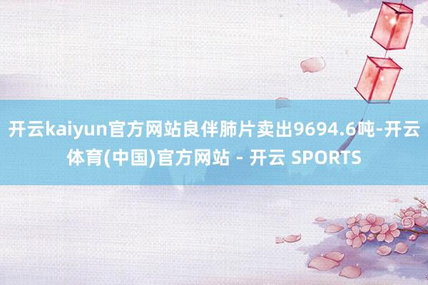 开云kaiyun官方网站良伴肺片卖出9694.6吨-开云体育(中国)官方网站 - 开云 SPORTS