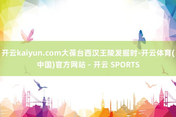 开云kaiyun.com大葆台西汉王陵发掘时-开云体育(中国)官方网站 - 开云 SPORTS