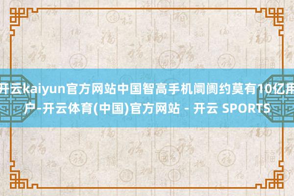 开云kaiyun官方网站中国智高手机阛阓约莫有10亿用户-开云体育(中国)官方网站 - 开云 SPORTS