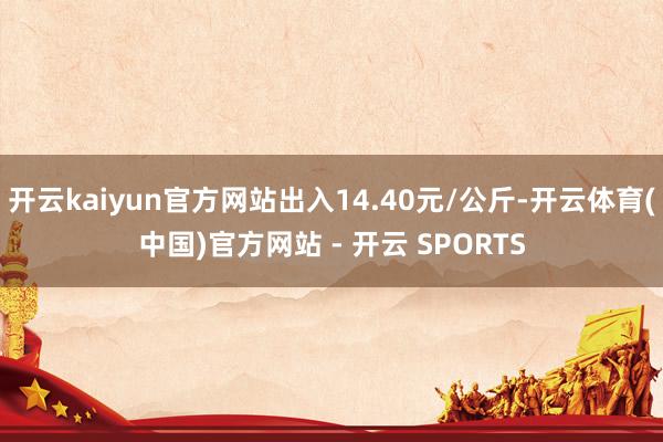 开云kaiyun官方网站出入14.40元/公斤-开云体育(中国)官方网站 - 开云 SPORTS