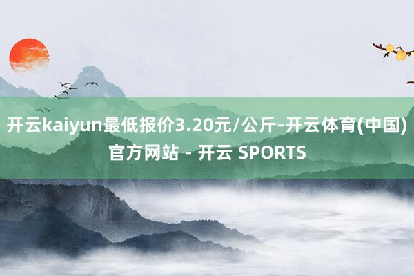 开云kaiyun最低报价3.20元/公斤-开云体育(中国)官方网站 - 开云 SPORTS