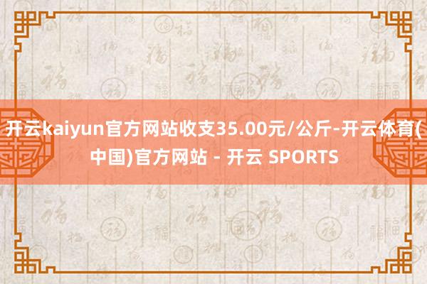 开云kaiyun官方网站收支35.00元/公斤-开云体育(中国)官方网站 - 开云 SPORTS