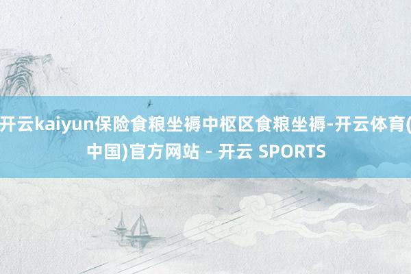 开云kaiyun保险食粮坐褥中枢区食粮坐褥-开云体育(中国)官方网站 - 开云 SPORTS