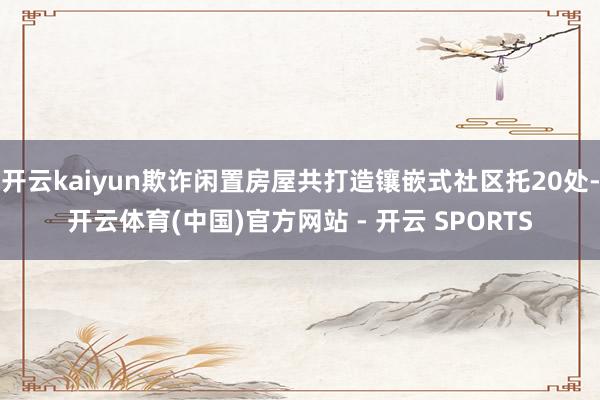 开云kaiyun欺诈闲置房屋共打造镶嵌式社区托20处-开云体育(中国)官方网站 - 开云 SPORTS