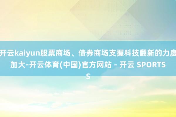 开云kaiyun股票商场、债券商场支握科技翻新的力度加大-开云体育(中国)官方网站 - 开云 SPORTS