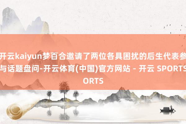 开云kaiyun梦百合邀请了两位各具困扰的后生代表参与话题盘问-开云体育(中国)官方网站 - 开云 SPORTS