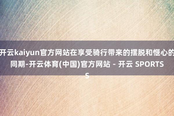 开云kaiyun官方网站在享受骑行带来的摆脱和惬心的同期-开云体育(中国)官方网站 - 开云 SPORTS