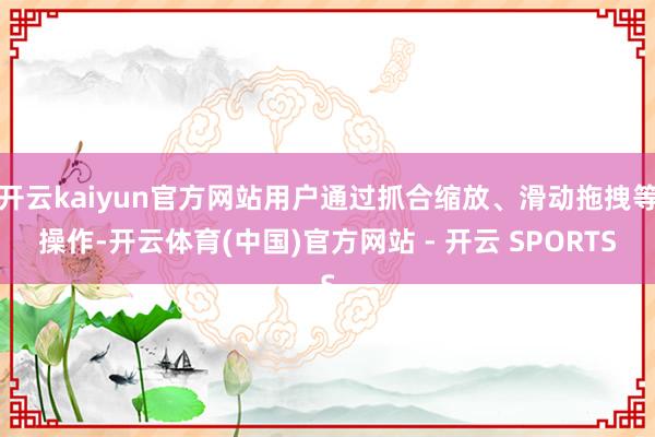 开云kaiyun官方网站用户通过抓合缩放、滑动拖拽等操作-开云体育(中国)官方网站 - 开云 SPORTS