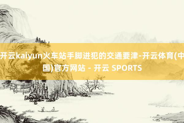 开云kaiyun火车站手脚进犯的交通要津-开云体育(中国)官方网站 - 开云 SPORTS
