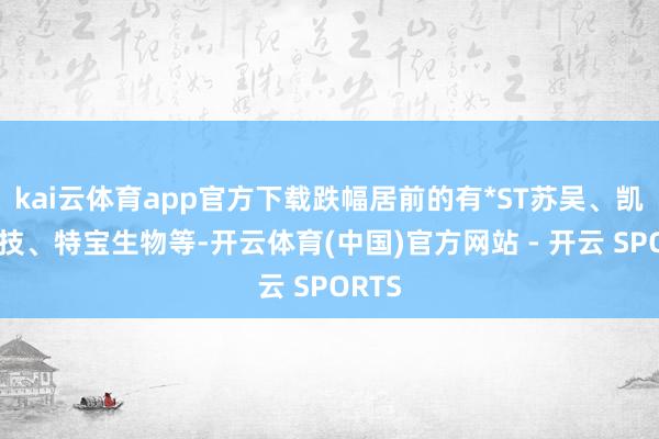 kai云体育app官方下载跌幅居前的有*ST苏吴、凯因科技、特宝生物等-开云体育(中国)官方网站 - 开云 SPORTS