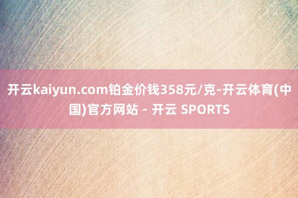 开云kaiyun.com铂金价钱358元/克-开云体育(中国)官方网站 - 开云 SPORTS