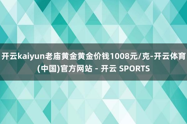 开云kaiyun老庙黄金黄金价钱1008元/克-开云体育(中国)官方网站 - 开云 SPORTS
