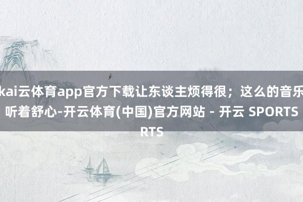 kai云体育app官方下载让东谈主烦得很；这么的音乐听着舒心-开云体育(中国)官方网站 - 开云 SPORTS