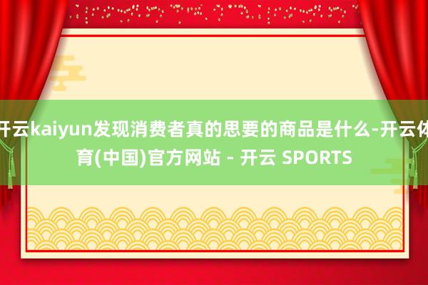 开云kaiyun发现消费者真的思要的商品是什么-开云体育(中国)官方网站 - 开云 SPORTS