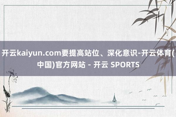 开云kaiyun.com要提高站位、深化意识-开云体育(中国)官方网站 - 开云 SPORTS