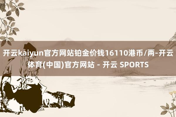 开云kaiyun官方网站铂金价钱16110港币/两-开云体育(中国)官方网站 - 开云 SPORTS