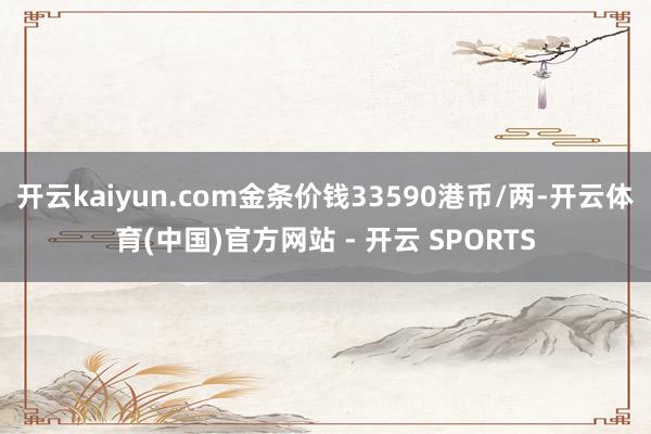 开云kaiyun.com金条价钱33590港币/两-开云体育(中国)官方网站 - 开云 SPORTS