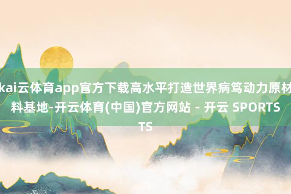 kai云体育app官方下载高水平打造世界病笃动力原材料基地-开云体育(中国)官方网站 - 开云 SPORTS
