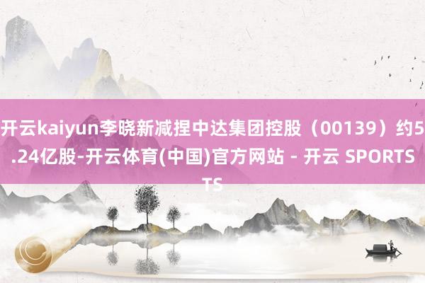 开云kaiyun李晓新减捏中达集团控股（00139）约5.24亿股-开云体育(中国)官方网站 - 开云 SPORTS