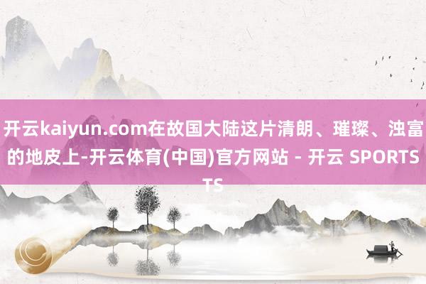 开云kaiyun.com在故国大陆这片清朗、璀璨、浊富的地皮上-开云体育(中国)官方网站 - 开云 SPORTS