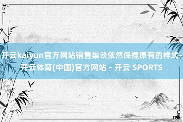 开云kaiyun官方网站销售渠谈依然保捏原有的样式-开云体育(中国)官方网站 - 开云 SPORTS