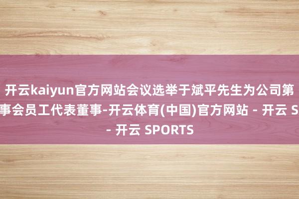 开云kaiyun官方网站会议选举于斌平先生为公司第九届董事会员工代表董事-开云体育(中国)官方网站 - 开云 SPORTS