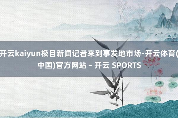 开云kaiyun极目新闻记者来到事发地市场-开云体育(中国)官方网站 - 开云 SPORTS
