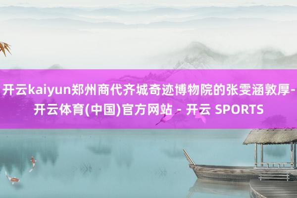 开云kaiyun郑州商代齐城奇迹博物院的张雯涵敦厚-开云体育(中国)官方网站 - 开云 SPORTS