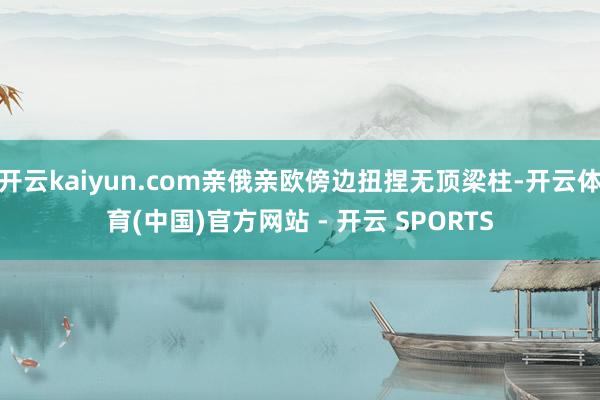 开云kaiyun.com亲俄亲欧傍边扭捏无顶梁柱-开云体育(中国)官方网站 - 开云 SPORTS