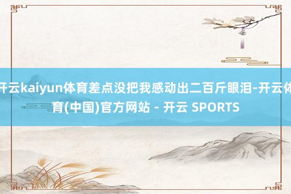 开云kaiyun体育差点没把我感动出二百斤眼泪-开云体育(中国)官方网站 - 开云 SPORTS