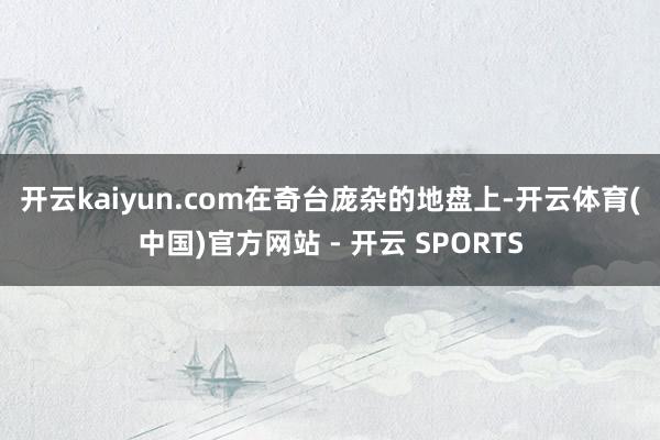 开云kaiyun.com　　在奇台庞杂的地盘上-开云体育(中国)官方网站 - 开云 SPORTS