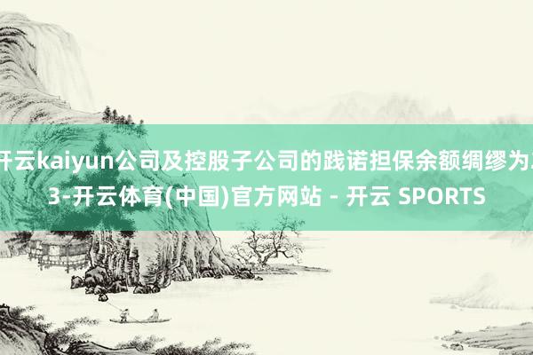 开云kaiyun公司及控股子公司的践诺担保余额绸缪为23-开云体育(中国)官方网站 - 开云 SPORTS