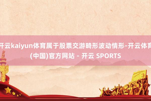 开云kaiyun体育属于股票交游畸形波动情形-开云体育(中国)官方网站 - 开云 SPORTS