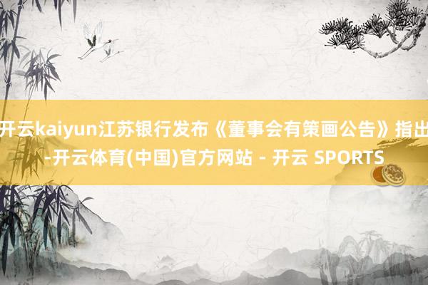 开云kaiyun江苏银行发布《董事会有策画公告》指出-开云体育(中国)官方网站 - 开云 SPORTS