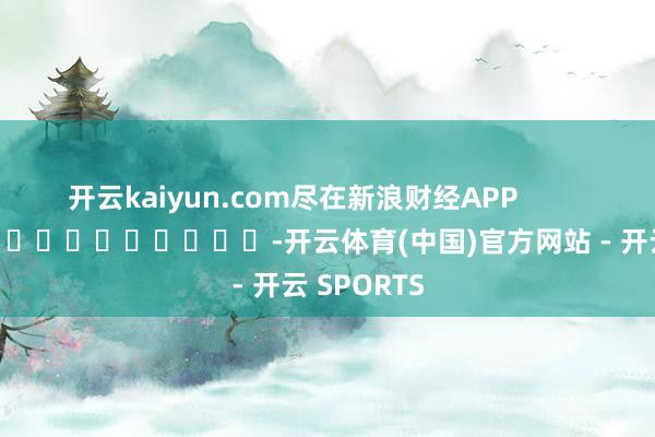 开云kaiyun.com尽在新浪财经APP            													-开云体育(中国)官方网站 - 开云 SPORTS