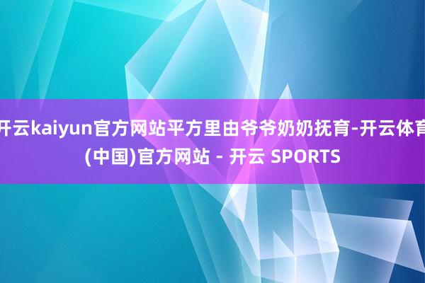 开云kaiyun官方网站平方里由爷爷奶奶抚育-开云体育(中国)官方网站 - 开云 SPORTS