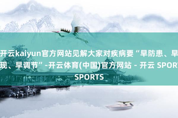 开云kaiyun官方网站见解大家对疾病要“早防患、早发现、早调节”-开云体育(中国)官方网站 - 开云 SPORTS