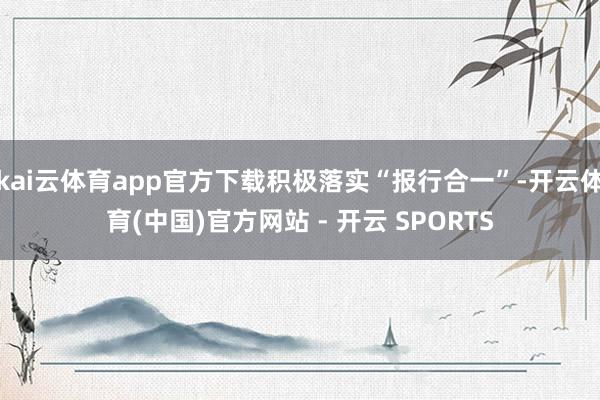 kai云体育app官方下载积极落实“报行合一”-开云体育(中国)官方网站 - 开云 SPORTS