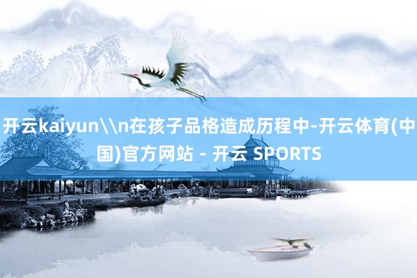 开云kaiyun\n在孩子品格造成历程中-开云体育(中国)官方网站 - 开云 SPORTS