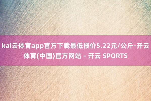 kai云体育app官方下载最低报价5.22元/公斤-开云体育(中国)官方网站 - 开云 SPORTS