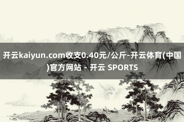 开云kaiyun.com收支0.40元/公斤-开云体育(中国)官方网站 - 开云 SPORTS