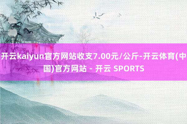 开云kaiyun官方网站收支7.00元/公斤-开云体育(中国)官方网站 - 开云 SPORTS