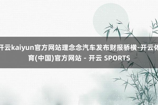 开云kaiyun官方网站理念念汽车发布财报骄横-开云体育(中国)官方网站 - 开云 SPORTS