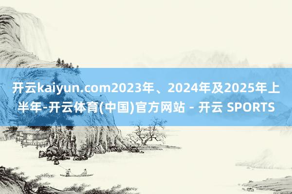 开云kaiyun.com2023年、2024年及2025年上半年-开云体育(中国)官方网站 - 开云 SPORTS