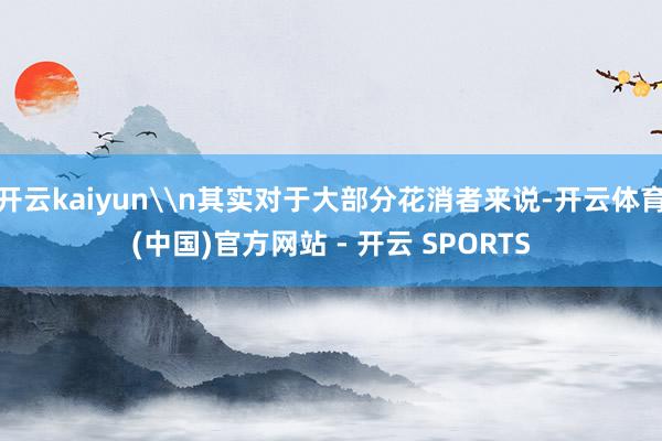 开云kaiyun\n其实对于大部分花消者来说-开云体育(中国)官方网站 - 开云 SPORTS