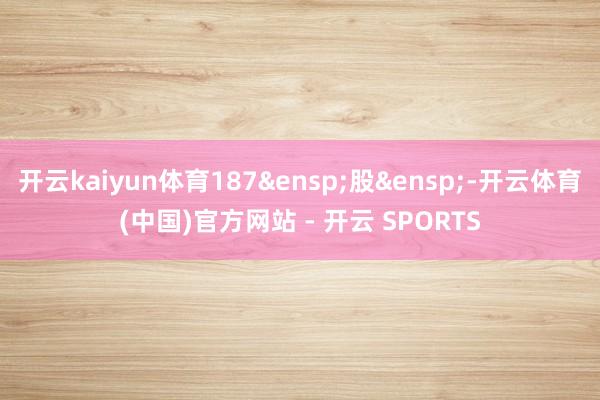 开云kaiyun体育187&ensp;股&ensp;-开云体育(中国)官方网站 - 开云 SPORTS