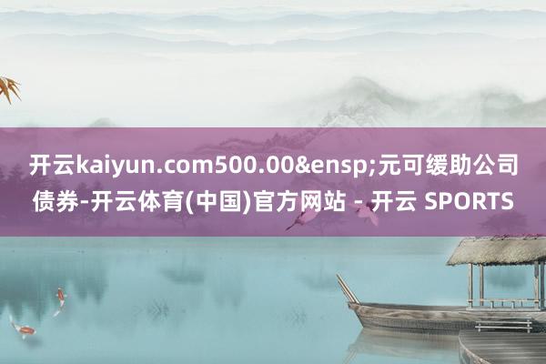 开云kaiyun.com500.00&ensp;元可缓助公司债券-开云体育(中国)官方网站 - 开云 SPORTS