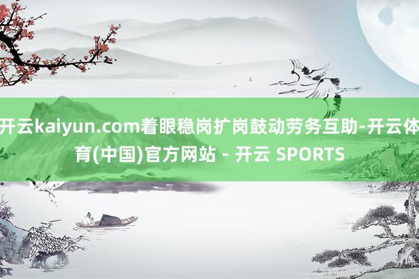 开云kaiyun.com着眼稳岗扩岗鼓动劳务互助-开云体育(中国)官方网站 - 开云 SPORTS