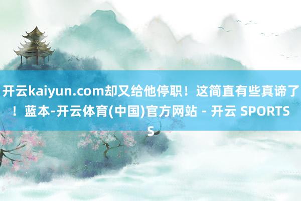 开云kaiyun.com却又给他停职！这简直有些真谛了！蓝本-开云体育(中国)官方网站 - 开云 SPORTS